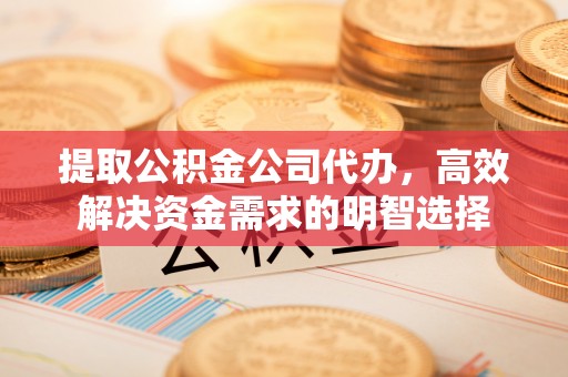 和顺提取公积金公司代办，高效解决资金需求的明智选择