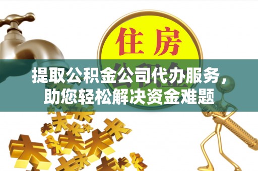 和顺提取公积金公司代办服务，助您轻松解决资金难题