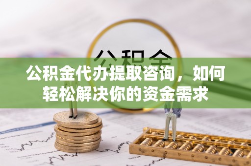 和顺公积金代办提取咨询，如何轻松解决你的资金需求