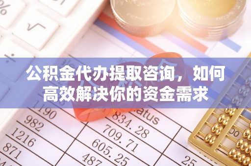 和顺公积金代办提取咨询，如何高效解决你的资金需求