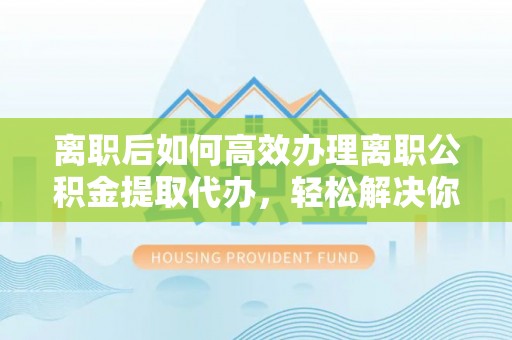 和顺离职后如何高效办理离职公积金提取代办，轻松解决你的后顾之忧