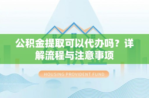 和顺公积金提取可以代办吗？详解流程与注意事项