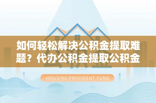 和顺如何轻松解决公积金提取难题？代办公积金提取公积金服务详解