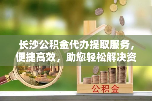 和顺长沙公积金代办提取服务，便捷高效，助您轻松解决资金需求