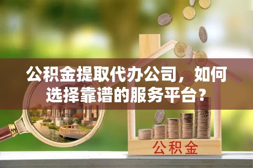 和顺公积金提取代办公司，如何选择靠谱的服务平台？