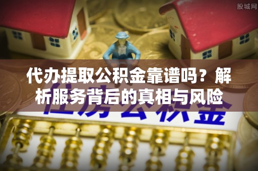 和顺代办提取公积金靠谱吗？解析服务背后的真相与风险