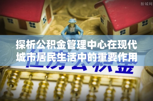 和顺探析公积金管理中心在现代城市居民生活中的重要作用