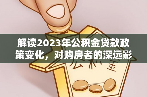 和顺解读2023年公积金贷款政策变化，对购房者的深远影响