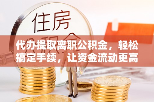 和顺代办提取离职公积金，轻松搞定手续，让资金流动更高效