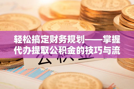和顺轻松搞定财务规划——掌握代办提取公积金的技巧与流程