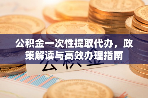 和顺公积金一次性提取代办，政策解读与高效办理指南