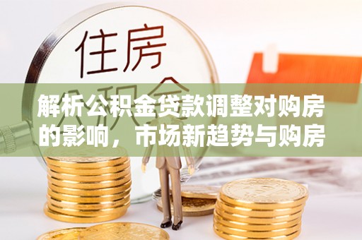 和顺解析公积金贷款调整对购房的影响，市场新趋势与购房者策略