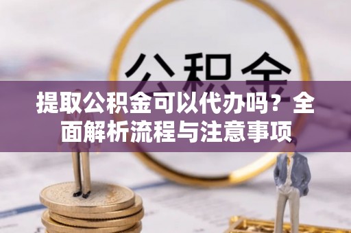 和顺提取公积金可以代办吗？全面解析流程与注意事项