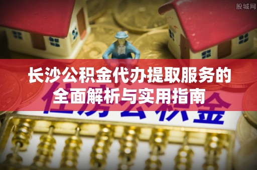 和顺长沙公积金代办提取服务的全面解析与实用指南