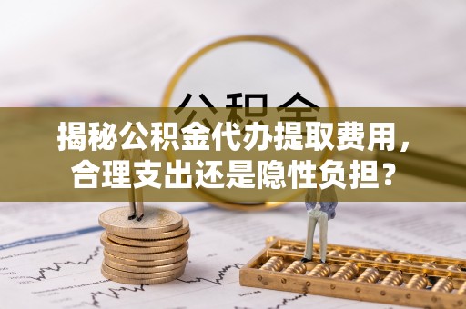 和顺揭秘公积金代办提取费用，合理支出还是隐性负担？