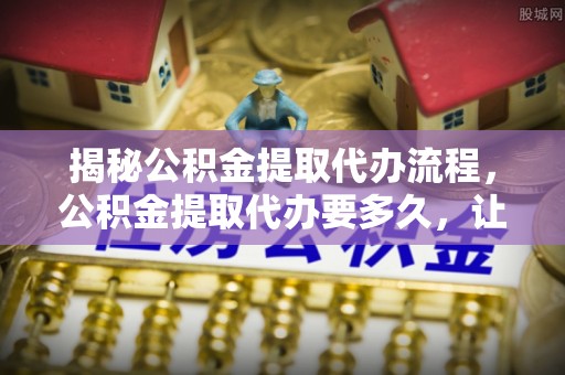 和顺揭秘公积金提取代办流程，公积金提取代办要多久，让你心中有数