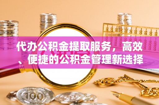 和顺代办公积金提取服务，高效、便捷的公积金管理新选择