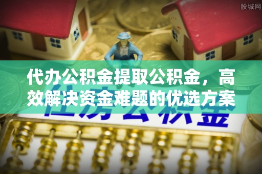 和顺代办公积金提取公积金，高效解决资金难题的优选方案