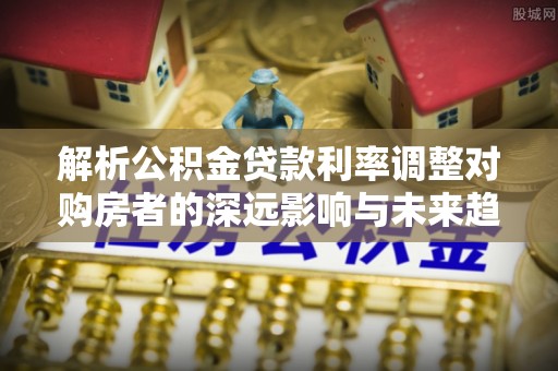 和顺解析公积金贷款利率调整对购房者的深远影响与未来趋势