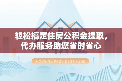 和顺轻松搞定住房公积金提取，代办服务助您省时省心