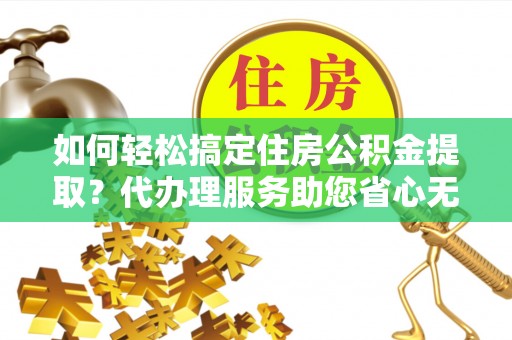 和顺如何轻松搞定住房公积金提取？代办理服务助您省心无忧