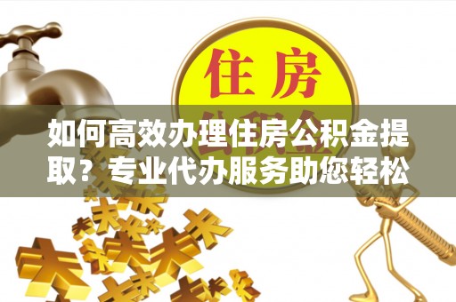 和顺如何高效办理住房公积金提取？专业代办服务助您轻松解决难题