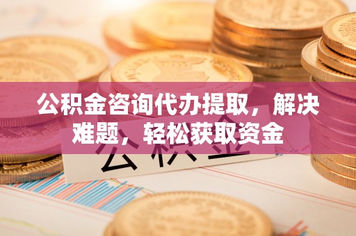 和顺公积金咨询代办提取，解决难题，轻松获取资金