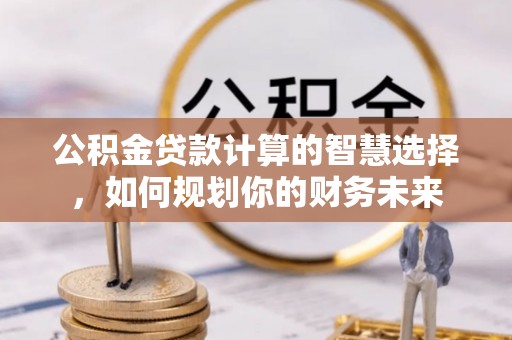 和顺公积金贷款计算的智慧选择，如何规划你的财务未来