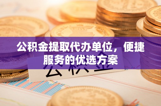 和顺公积金提取代办单位，便捷服务的优选方案