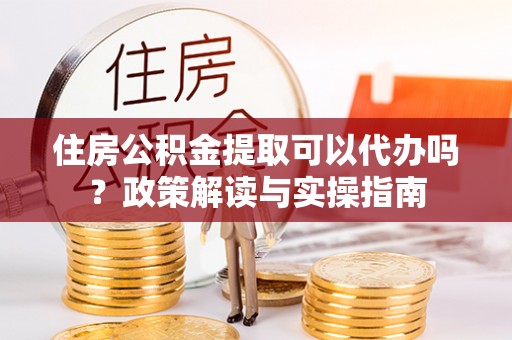 和顺住房公积金提取可以代办吗？政策解读与实操指南
