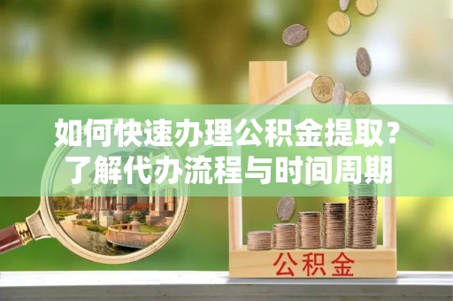 和顺如何快速办理公积金提取？了解代办流程与时间周期