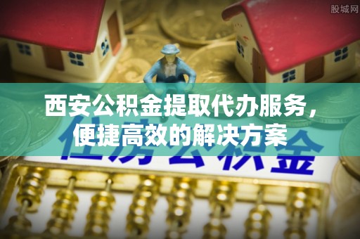 和顺西安公积金提取代办服务，便捷高效的解决方案