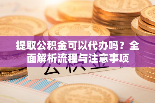 和顺提取公积金可以代办吗？全面解析流程与注意事项