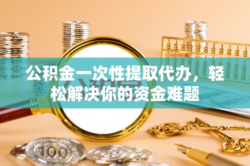 和顺公积金一次性提取代办，轻松解决你的资金难题