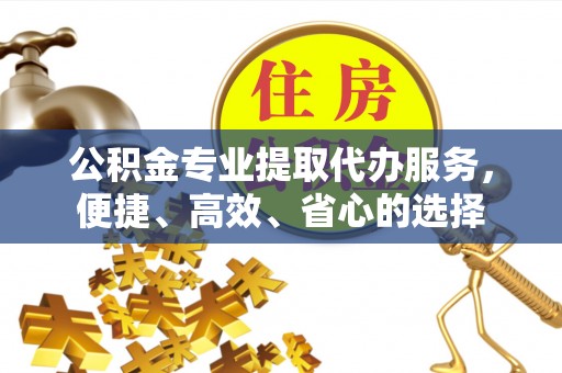和顺公积金专业提取代办服务，便捷、高效、省心的选择