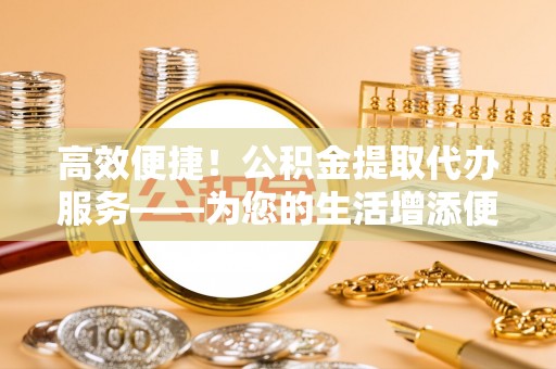 和顺高效便捷！公积金提取代办服务——为您的生活增添便利