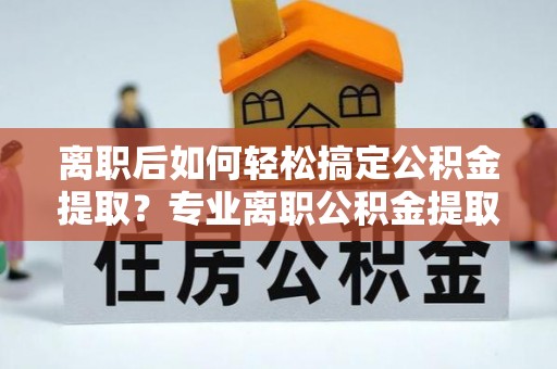 和顺离职后如何轻松搞定公积金提取？专业离职公积金提取代办服务助你一臂之力