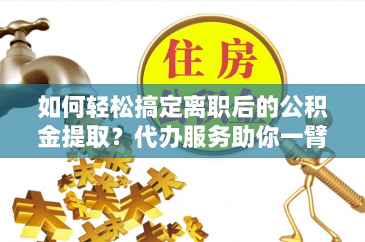 和顺如何轻松搞定离职后的公积金提取？代办服务助你一臂之力