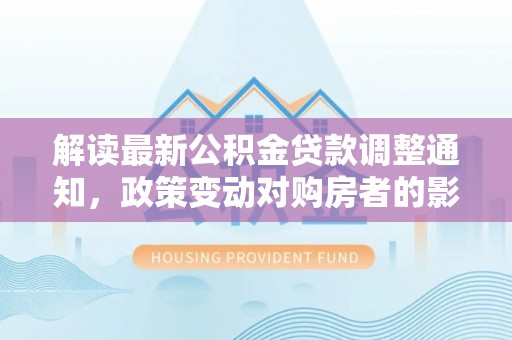 和顺解读最新公积金贷款调整通知，政策变动对购房者的影响与应对策略