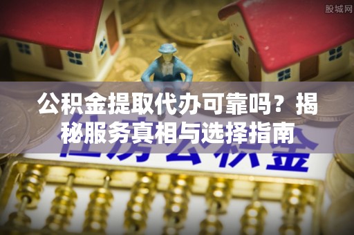 和顺公积金提取代办可靠吗？揭秘服务真相与选择指南