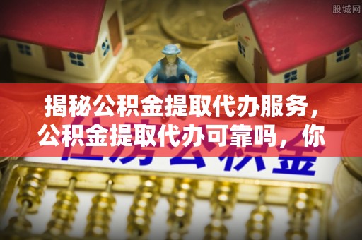 和顺揭秘公积金提取代办服务，公积金提取代办可靠吗，你需要知道的真相