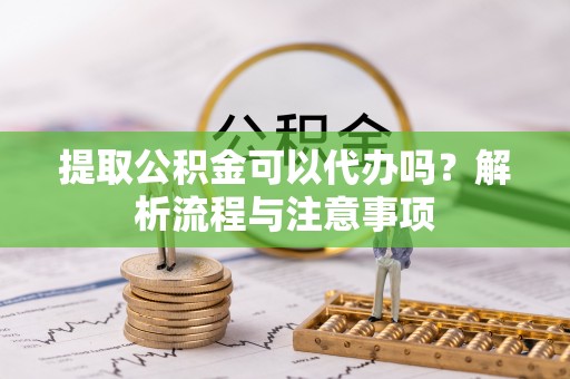 和顺提取公积金可以代办吗？解析流程与注意事项