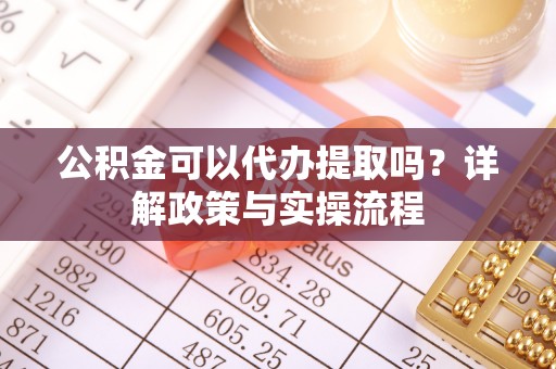和顺公积金可以代办提取吗？详解政策与实操流程