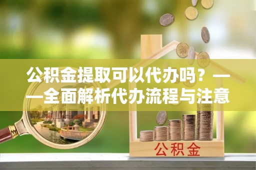 和顺公积金提取可以代办吗？——全面解析代办流程与注意事项